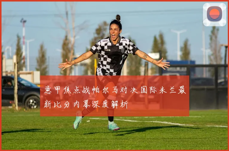 意甲焦点战帕尔马对决国际米兰最新比分内幕深度解析