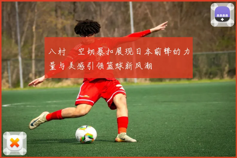 八村塁空切暴扣展现日本前锋的力量与美感引领篮球新风潮