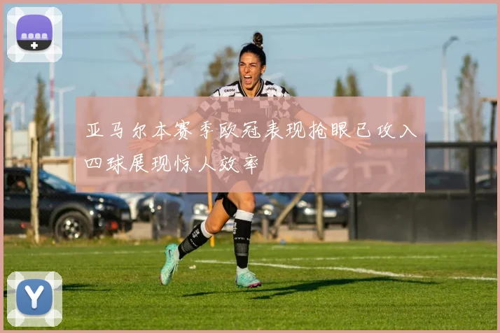 亚马尔本赛季欧冠表现抢眼已攻入四球展现惊人效率