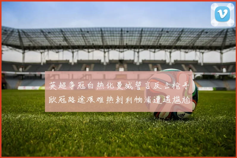 英超争冠白热化曼城誓言反击枪手欧冠路途艰难热刺利物浦遭遇尴尬失利